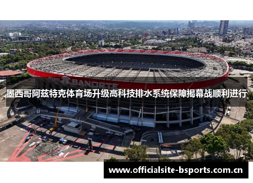 墨西哥阿兹特克体育场升级高科技排水系统保障揭幕战顺利进行