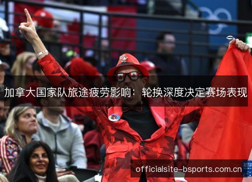 加拿大国家队旅途疲劳影响：轮换深度决定赛场表现